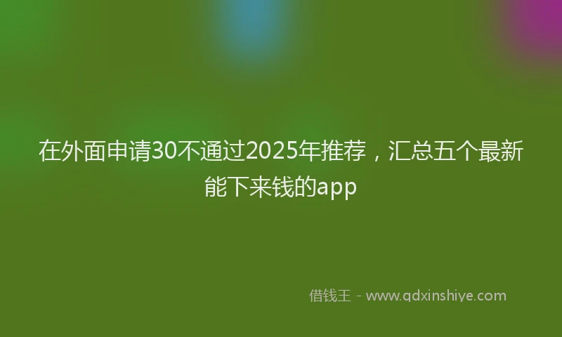 在外面申请30不通过2025年推荐，汇总五个最新能下来钱的app