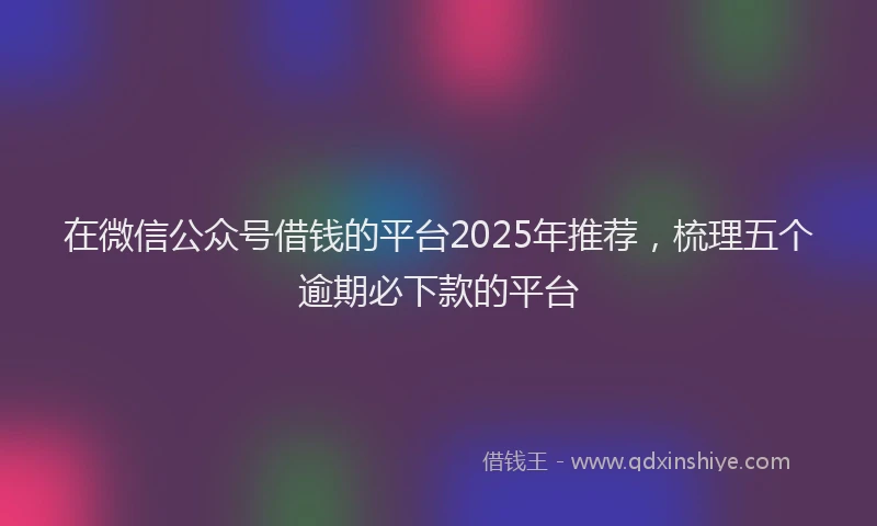 在微信公众号借钱的平台2025年推荐，梳理五个逾期必下款的平台