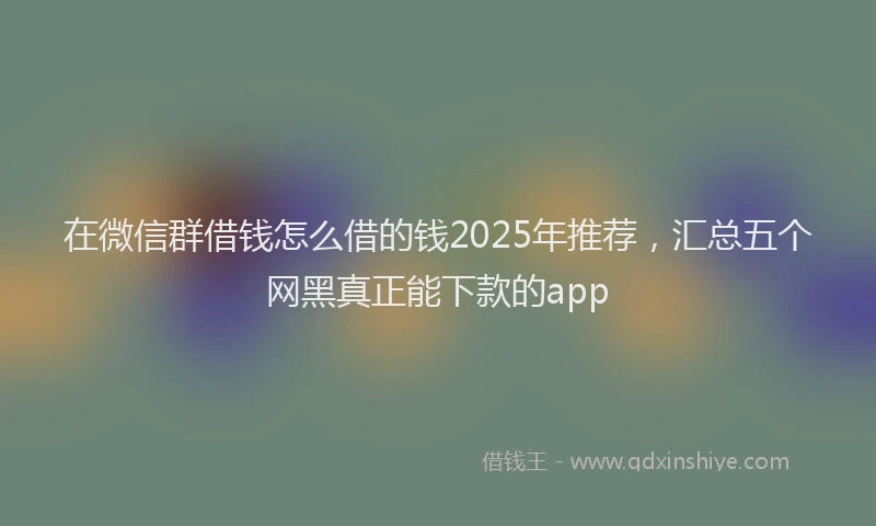 在微信群借钱怎么借的钱2025年推荐，汇总五个网黑真正能下款的app