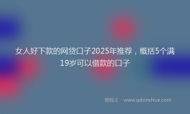 女人好下款的网贷口子2025年推荐，概括5个满19岁可以借款的口子