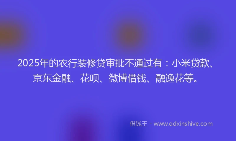 2025年的农行装修贷审批不通过有：小米贷款、京东金融、花呗、微博借钱、融逸花等。