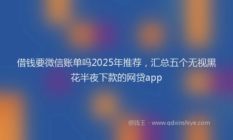 借钱要微信账单吗2025年推荐，汇总五个无视黑花半夜下款的网贷app