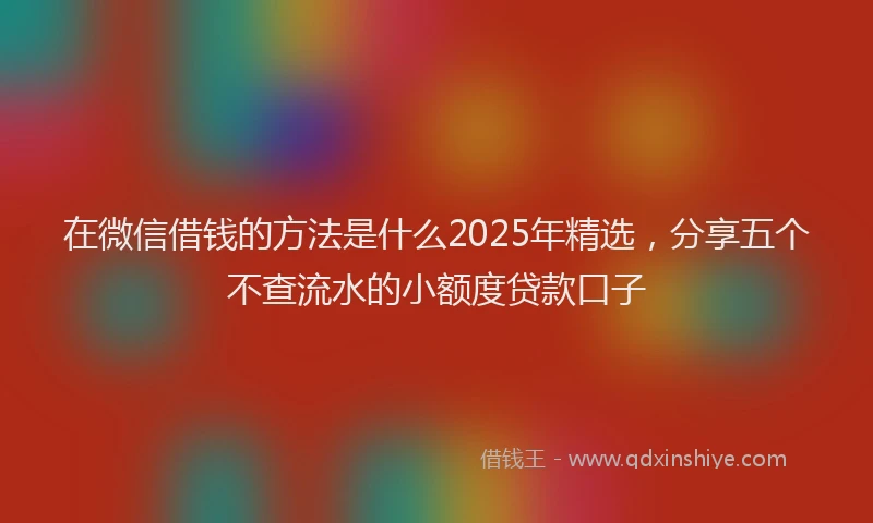 在微信借钱的方法是什么2025年精选，分享五个不查流水的小额度贷款口子