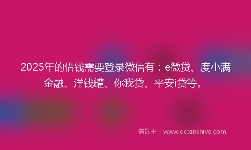 2025年的借钱需要登录微信有：e微贷、度小满金融、洋钱罐、你我贷、平安i贷等。