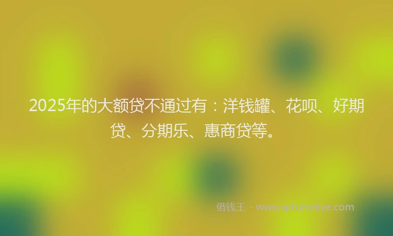 2025年的大额贷不通过有：洋钱罐、花呗、好期贷、分期乐、惠商贷等。