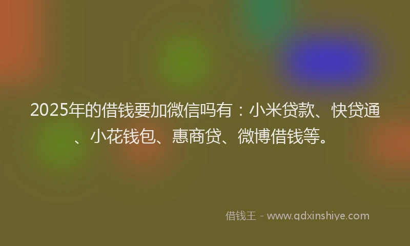2025年的借钱要加微信吗有：小米贷款、快贷通、小花钱包、惠商贷、微博借钱等。