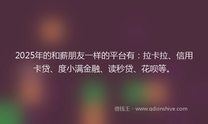 2025年的和薪朋友一样的平台有：拉卡拉、信用卡贷、度小满金融、读秒贷、花呗等。