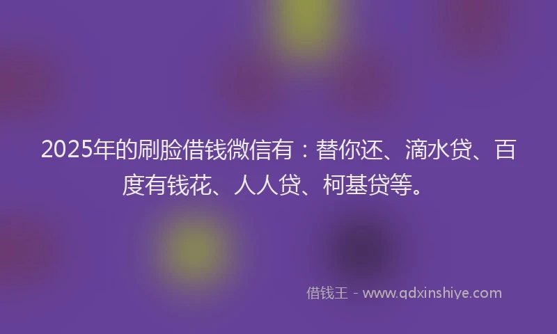 2025年的刷脸借钱微信有：替你还、滴水贷、百度有钱花、人人贷、柯基贷等。