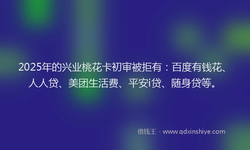 2025年的兴业桃花卡初审被拒有：百度有钱花、人人贷、美团生活费、平安i贷、随身贷等。