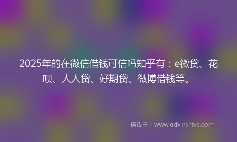2025年的在微信借钱可信吗知乎有：e微贷、花呗、人人贷、好期贷、微博借钱等。