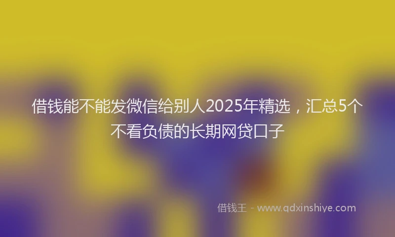 借钱能不能发微信给别人2025年精选，汇总5个不看负债的长期网贷口子