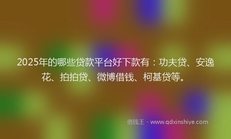 2025年的哪些贷款平台好下款有：功夫贷、安逸花、拍拍贷、微博借钱、柯基贷等。