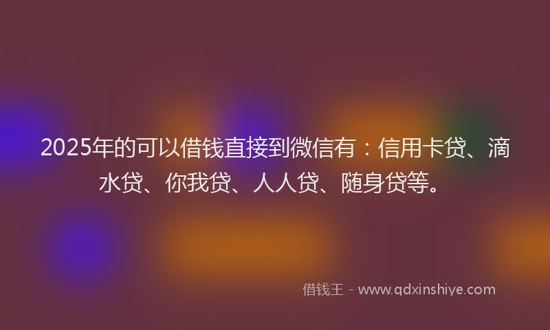 2025年的可以借钱直接到微信有：信用卡贷、滴水贷、你我贷、人人贷、随身贷等。