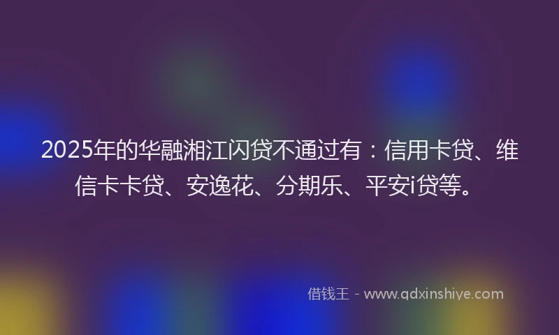 2025年的华融湘江闪贷不通过有：信用卡贷、维信卡卡贷、安逸花、分期乐、平安i贷等。