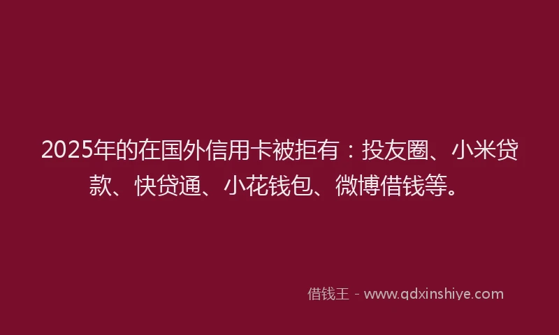 2025年的在国外信用卡被拒有：投友圈、小米贷款、快贷通、小花钱包、微博借钱等。