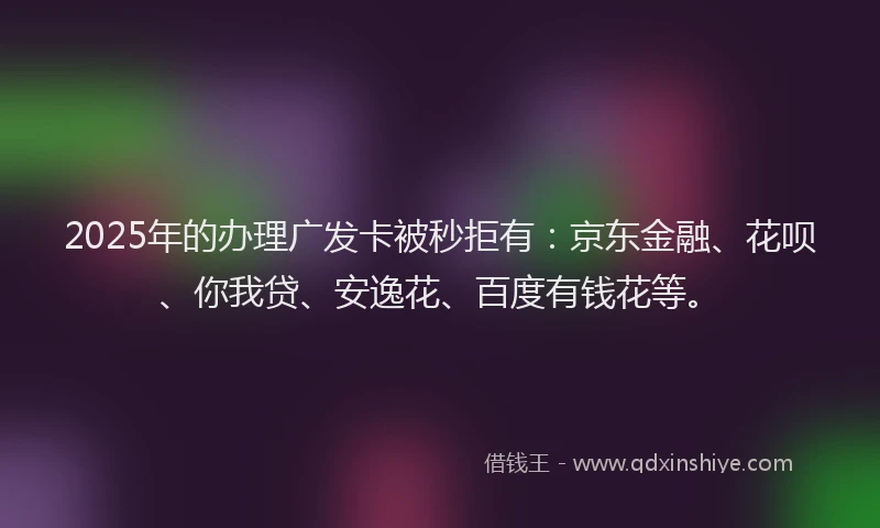 2025年的办理广发卡被秒拒有：京东金融、花呗、你我贷、安逸花、百度有钱花等。