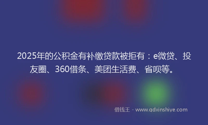 2025年的公积金有补缴贷款被拒有：e微贷、投友圈、360借条、美团生活费、省呗等。