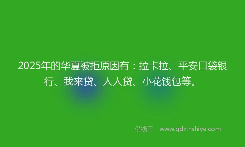2025年的华夏被拒原因有：拉卡拉、平安口袋银行、我来贷、人人贷、小花钱包等。