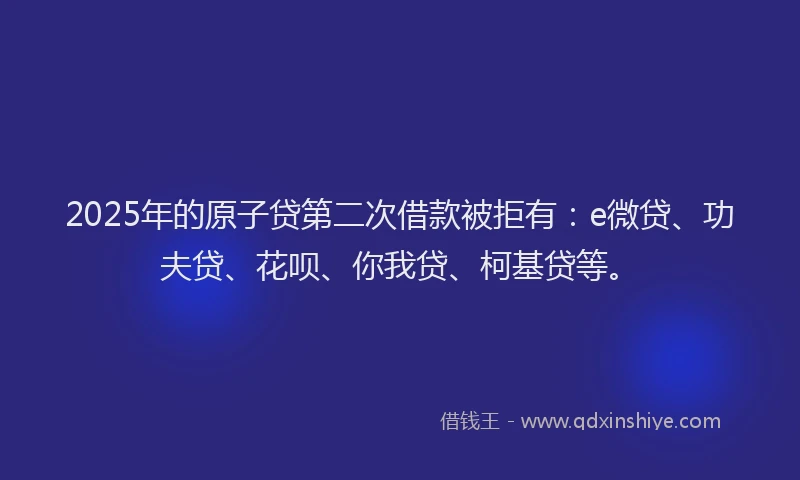 2025年的原子贷第二次借款被拒有：e微贷、功夫贷、花呗、你我贷、柯基贷等。