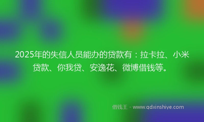 2025年的失信人员能办的贷款有：拉卡拉、小米贷款、你我贷、安逸花、微博借钱等。