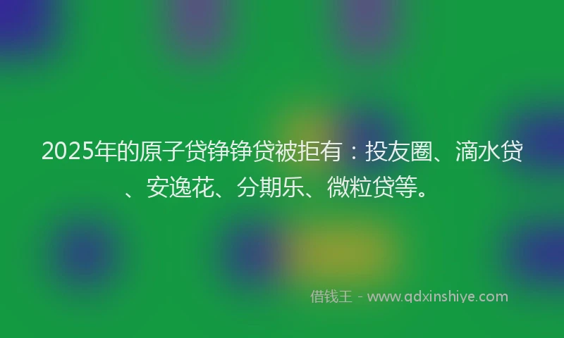 2025年的原子贷铮铮贷被拒有：投友圈、滴水贷、安逸花、分期乐、微粒贷等。