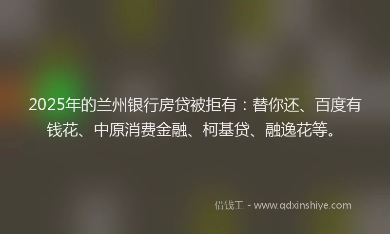 2025年的兰州银行房贷被拒有：替你还、百度有钱花、中原消费金融、柯基贷、融逸花等。