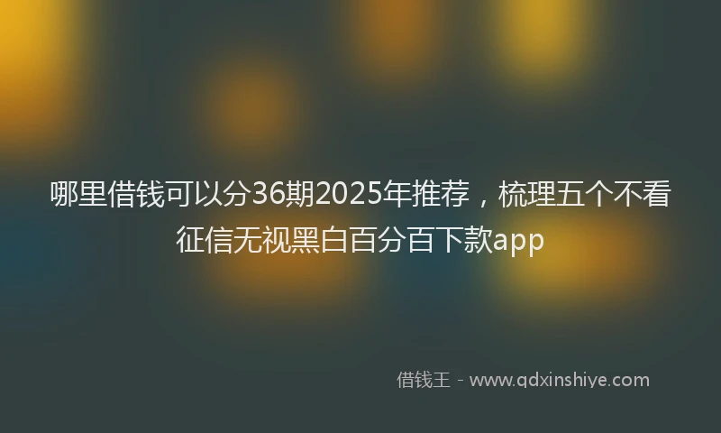哪里借钱可以分36期2025年推荐，梳理五个不看征信无视黑白百分百下款app