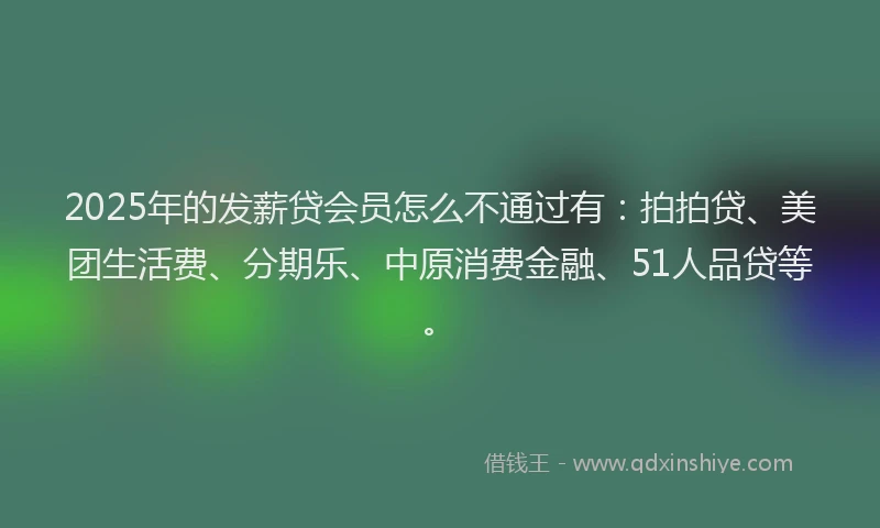 2025年的发薪贷会员怎么不通过有：拍拍贷、美团生活费、分期乐、中原消费金融、51人品贷等。