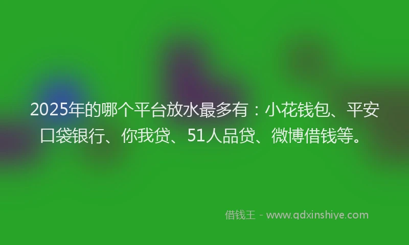 2025年的哪个平台放水最多有：小花钱包、平安口袋银行、你我贷、51人品贷、微博借钱等。