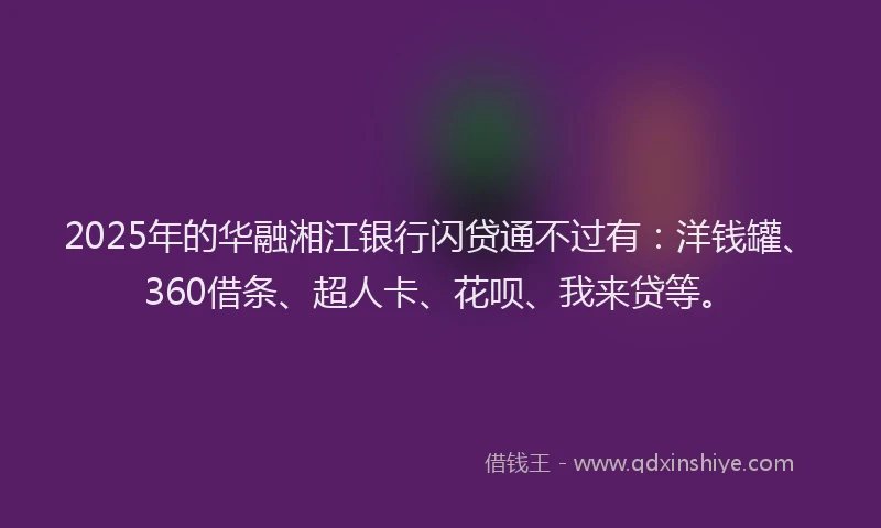 2025年的华融湘江银行闪贷通不过有：洋钱罐、360借条、超人卡、花呗、我来贷等。
