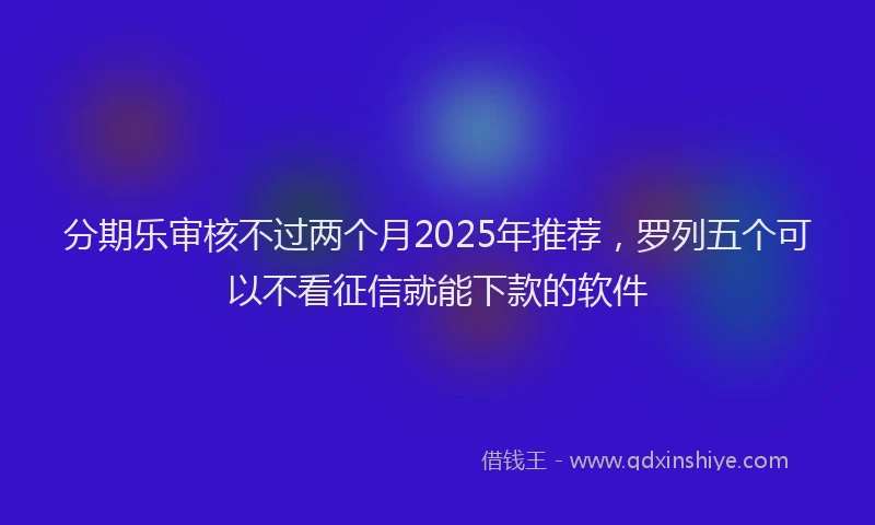 分期乐审核不过两个月2025年推荐，罗列五个可以不看征信就能下款的软件
