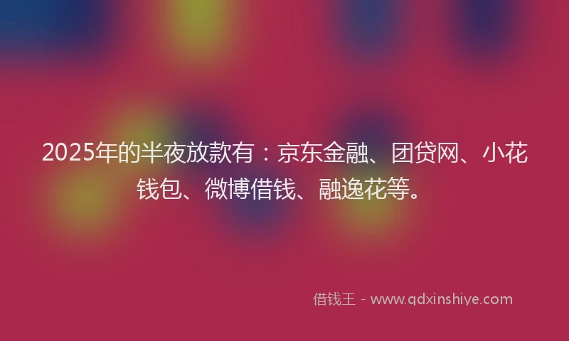 2025年的半夜放款有：京东金融、团贷网、小花钱包、微博借钱、融逸花等。
