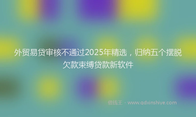 外贸易贷审核不通过2025年精选，归纳五个摆脱欠款束缚贷款新软件