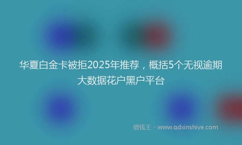 华夏白金卡被拒2025年推荐，概括5个无视逾期大数据花户黑户平台
