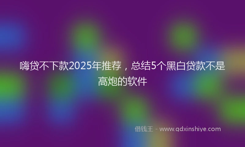 嗨贷不下款2025年推荐，总结5个黑白贷款不是高炮的软件