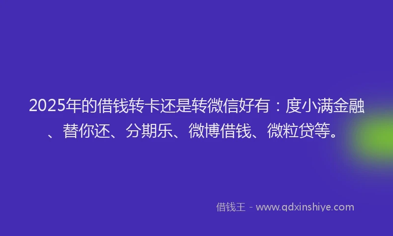 2025年的借钱转卡还是转微信好有：度小满金融、替你还、分期乐、微博借钱、微粒贷等。