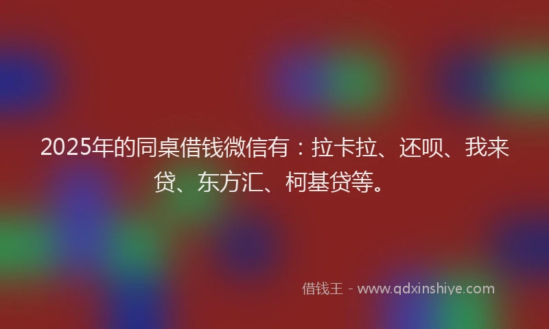 2025年的同桌借钱微信有：拉卡拉、还呗、我来贷、东方汇、柯基贷等。