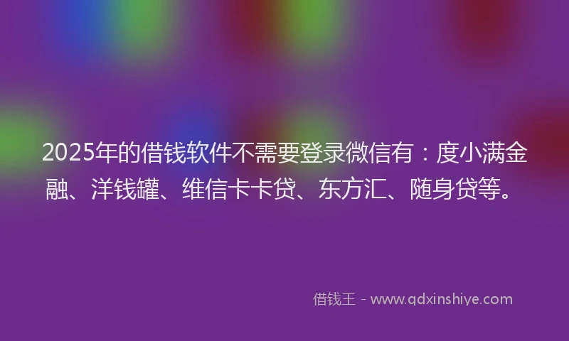 2025年的借钱软件不需要登录微信有：度小满金融、洋钱罐、维信卡卡贷、东方汇、随身贷等。