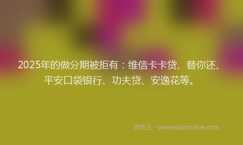 2025年的做分期被拒有：维信卡卡贷、替你还、平安口袋银行、功夫贷、安逸花等。