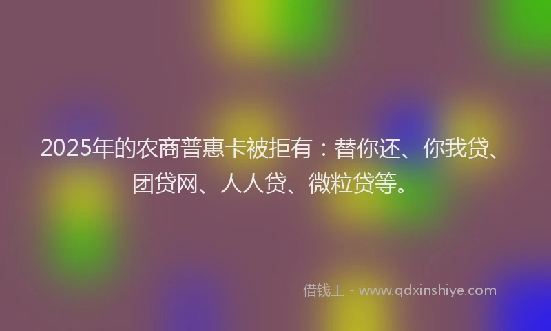 2025年的农商普惠卡被拒有：替你还、你我贷、团贷网、人人贷、微粒贷等。