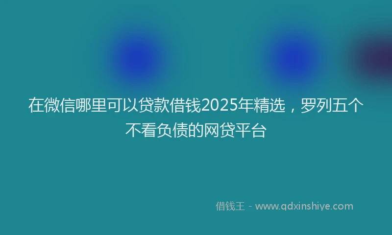 在微信哪里可以贷款借钱2025年精选，罗列五个不看负债的网贷平台