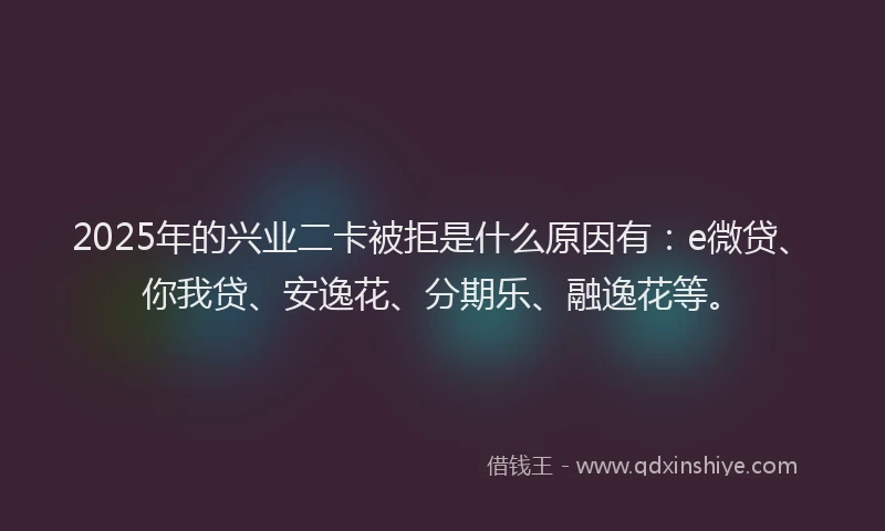 2025年的兴业二卡被拒是什么原因有：e微贷、你我贷、安逸花、分期乐、融逸花等。