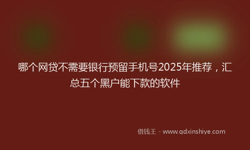 哪个网贷不需要银行预留手机号2025年推荐，汇总五个黑户能下款的软件