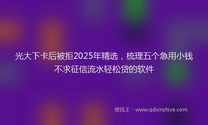 光大下卡后被拒2025年精选，梳理五个急用小钱不求征信流水轻松贷的软件
