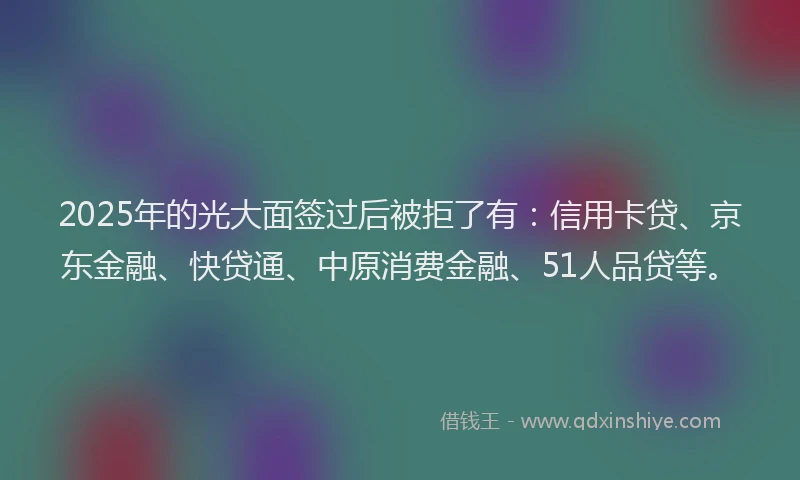 2025年的光大面签过后被拒了有：信用卡贷、京东金融、快贷通、中原消费金融、51人品贷等。