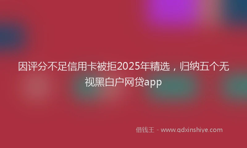 因评分不足信用卡被拒2025年精选，归纳五个无视黑白户网贷app