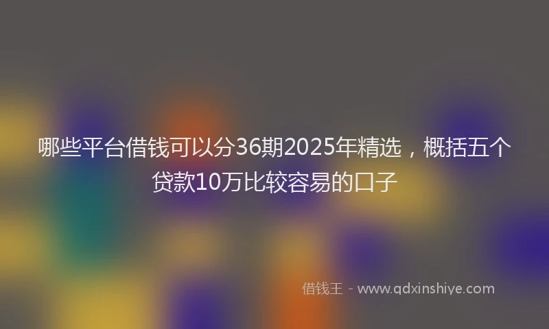 哪些平台借钱可以分36期2025年精选，概括五个贷款10万比较容易的口子