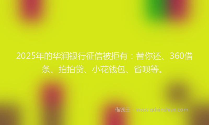 2025年的华润银行征信被拒有：替你还、360借条、拍拍贷、小花钱包、省呗等。