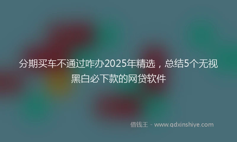 分期买车不通过咋办2025年精选，总结5个无视黑白必下款的网贷软件