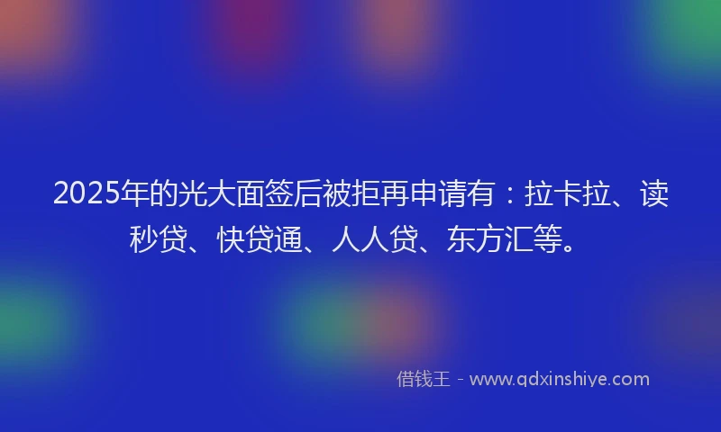 2025年的光大面签后被拒再申请有：拉卡拉、读秒贷、快贷通、人人贷、东方汇等。
